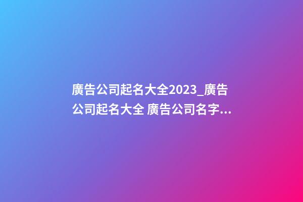廣告公司起名大全2023_廣告公司起名大全 廣告公司名字大全-第1張-公司起名-玄機派